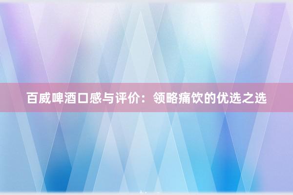 百威啤酒口感与评价：领略痛饮的优选之选