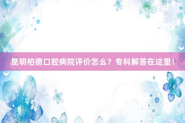 昆明柏德口腔病院评价怎么？专科解答在这里！
