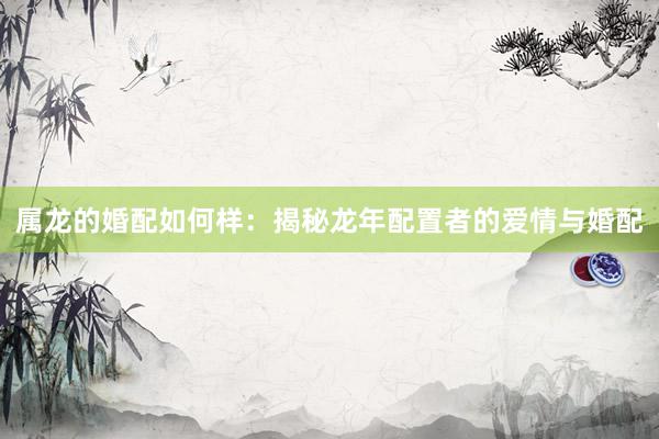 属龙的婚配如何样：揭秘龙年配置者的爱情与婚配