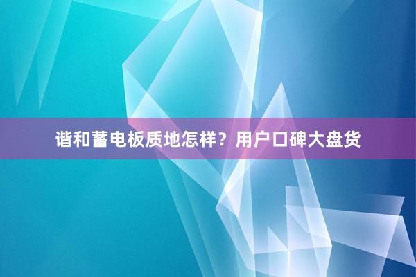 谐和蓄电板质地怎样？用户口碑大盘货