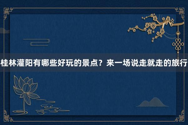 桂林灌阳有哪些好玩的景点？来一场说走就走的旅行