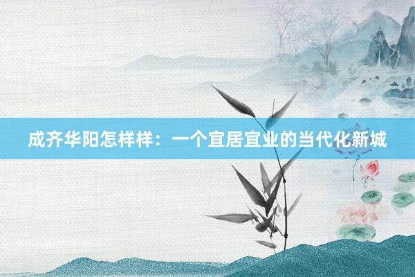 成齐华阳怎样样：一个宜居宜业的当代化新城